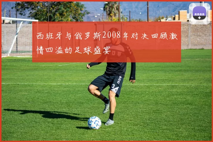 西班牙与俄罗斯2008年对决回顾激情四溢的足球盛宴