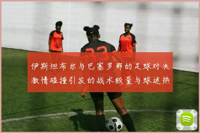 伊斯坦布尔与巴塞罗那的足球对决激情碰撞引发的战术较量与球迷热情
