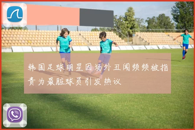 韩国足球明星因场外丑闻频频被指责为最脏球员引发热议