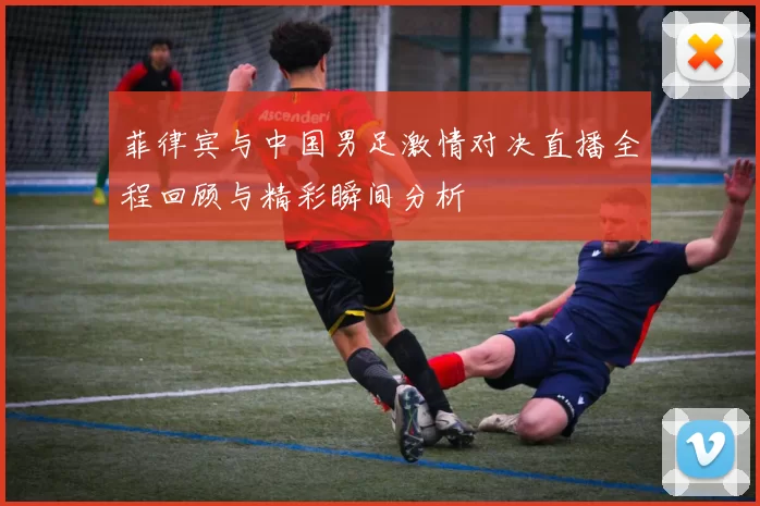 菲律宾与中国男足激情对决直播全程回顾与精彩瞬间分析