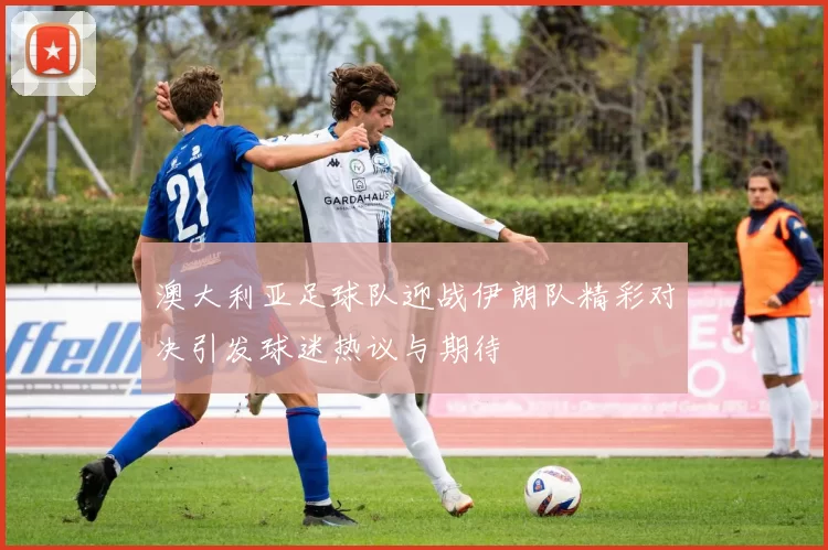 澳大利亚足球队迎战伊朗队精彩对决引发球迷热议与期待