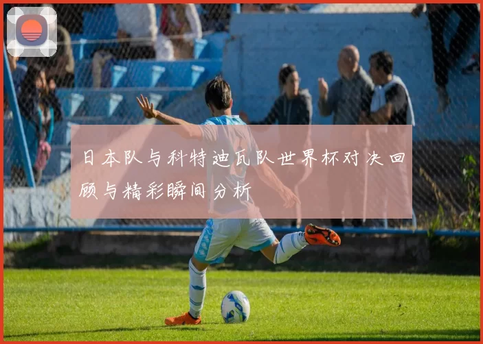 日本队与科特迪瓦队世界杯对决回顾与精彩瞬间分析