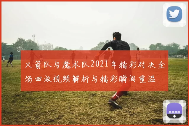 火箭队与魔术队2021年精彩对决全场回放视频解析与精彩瞬间重温