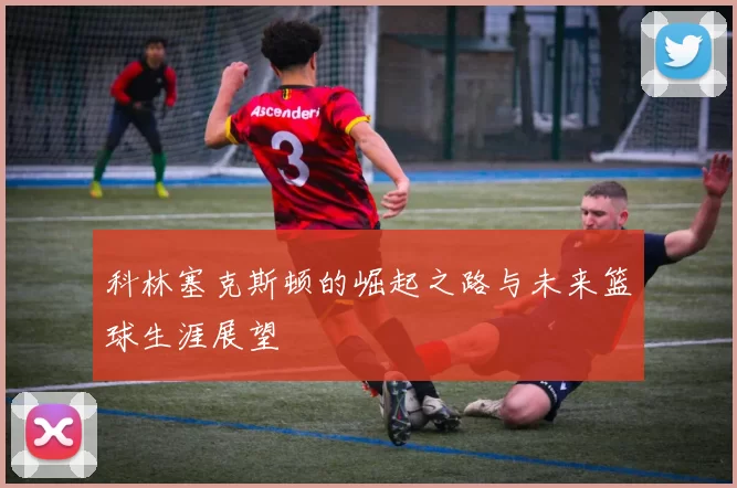 科林塞克斯顿的崛起之路与未来篮球生涯展望