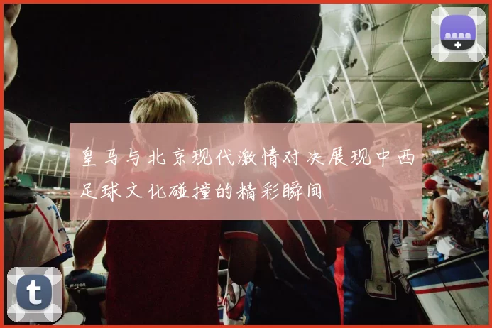 皇马与北京现代激情对决展现中西足球文化碰撞的精彩瞬间