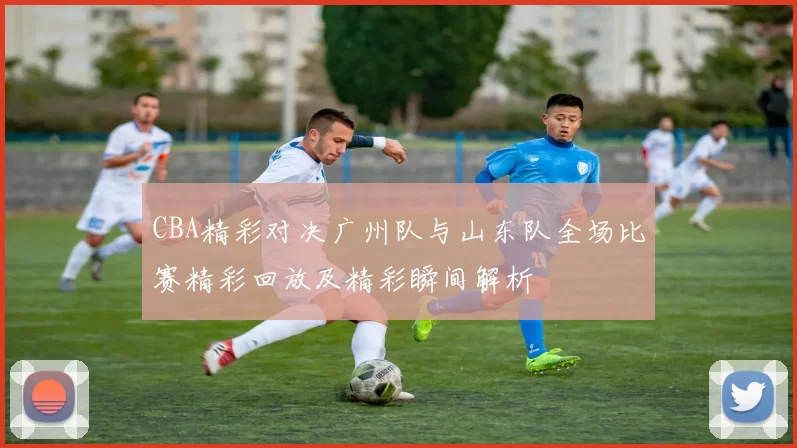 CBA精彩对决广州队与山东队全场比赛精彩回放及精彩瞬间解析