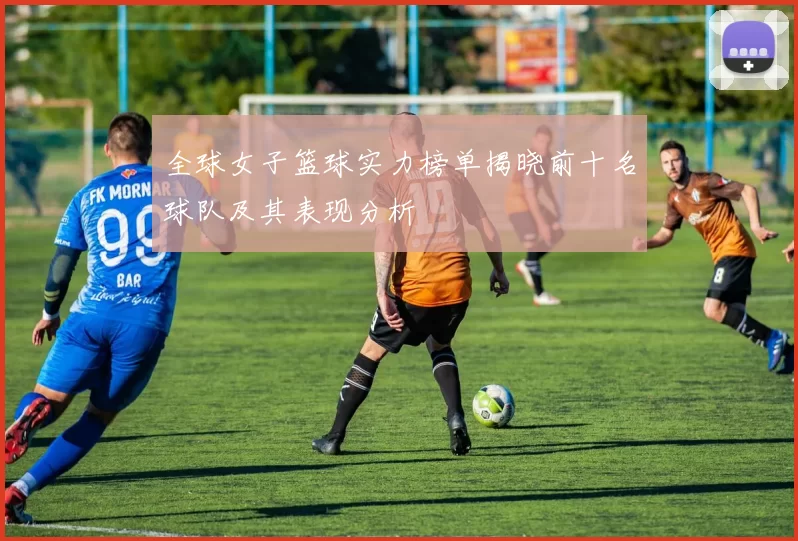 全球女子篮球实力榜单揭晓前十名球队及其表现分析