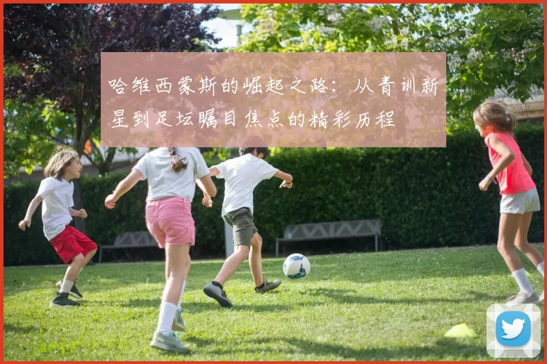 哈维西蒙斯的崛起之路：从青训新星到足坛瞩目焦点的精彩历程