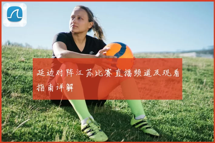 延边对阵江苏比赛直播频道及观看指南详解