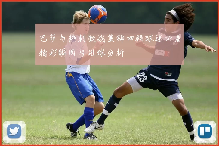 巴萨与热刺激战集锦回顾球迷必看精彩瞬间与进球分析